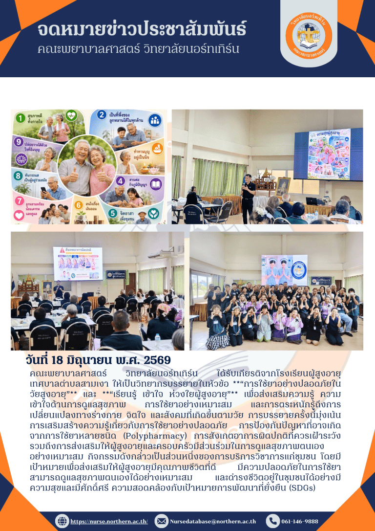คณะพยาบาลศาสตร์ วิทยาลัยนอร์ทเทิร์น ได้รับเกียรติจากโรงเรียนผู้สูงอายุ เทศบาลตำบลสามเงา ให้เป็นวิทยากรบรรยายในหัวข้อ “การใช้ยาอย่างปลอดภัยในวัยสูงอายุ” และ “เรียนรู้ เข้าใจ ห่วงใยผู้สูงอายุ” เพื่อส่งเสริมความรู้ ความเข้าใจด้านการดูแลสุขภาพ การใช้ยาอย่างเหมาะสม และการตระหนักรู้ถึงการเปลี่ยนแปลงทางร่างกาย จิตใจ และสังคมที่เกิดขึ้นตามวัย การบรรยายครั้งนี้มุ่งเน้นการเสริมสร้างความรู้เกี่ยวกับการใช้ยาอย่างปลอดภัย การป้องกันปัญหาที่อาจเกิดจากการใช้ยาหลายชนิด (Polypharmacy) การสังเกตอาการผิดปกติที่ควรเฝ้าระวัง รวมถึงการส่งเสริมให้ผู้สูงอายุและครอบครัวมีส่วนร่วมในการดูแลสุขภาพตนเองอย่างเหมาะสม กิจกรรมดังกล่าวเป็นส่วนหนึ่งของการบริการวิชาการแก่ชุมชน โดยมีเป้าหมายเพื่อส่งเสริมให้ผู้สูงอายุมีคุณภาพชีวิตที่ดี มีความปลอดภัยในการใช้ยา สามารถดูแลสุขภาพตนเองได้อย่างเหมาะสม และดำรงชีวิตอยู่ในชุมชนได้อย่างมีความสุขและมีศักดิ์ศรี ความสอดคล้องกับเป้าหมายการพัฒนาที่ยั่งยืน (SDGs)